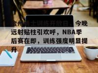乐竟平台 -关于金州勇士训练开放日，今晚远射贴柱引欢呼，NBA季后赛在即，训练强度明显提升的信息